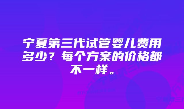 宁夏第三代试管婴儿费用多少?每个方案的价格都不一样。