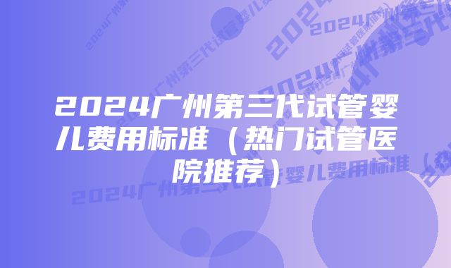 2024广州第三代试管婴儿费用标准(热门试管医院推荐)