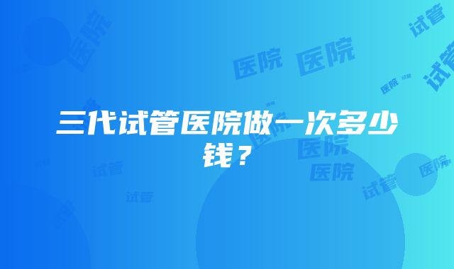 三代试管医院做一次多少钱?