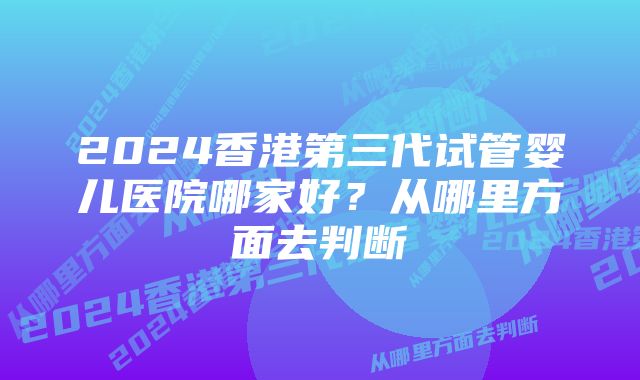 2024香港第三代试管婴儿医院哪家好?从哪里方面去判断