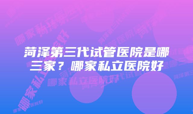 菏泽第三代试管医院是哪三家?哪家私立医院好