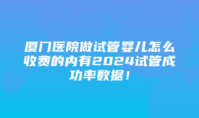 厦门医院做试管婴儿怎么收费的内有2024试管成功率数据!