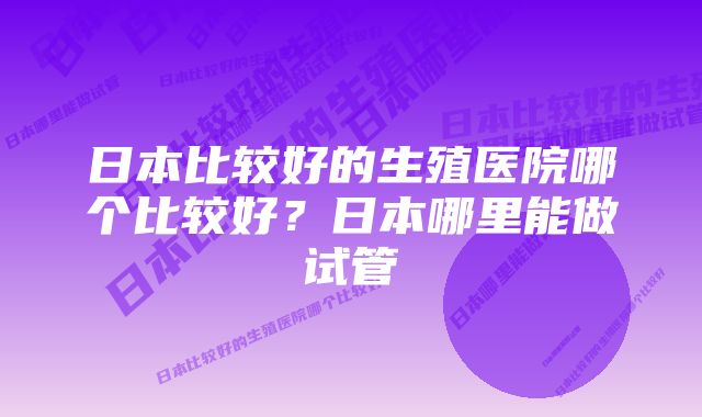 日本比较好的生殖医院哪个比较好?日本哪里能做试管