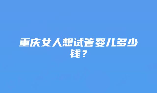 重庆女人想试管婴儿多少钱?
