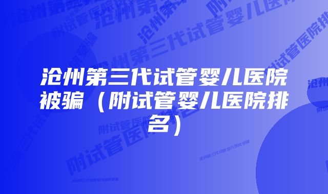 沧州第三代试管婴儿医院被骗(附试管婴儿医院排名)