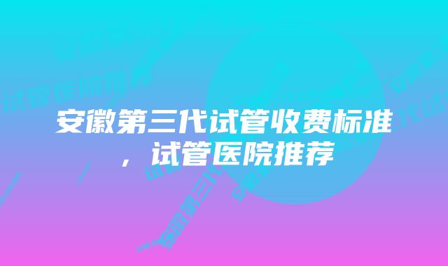 安徽第三代试管收费标准,试管医院推荐