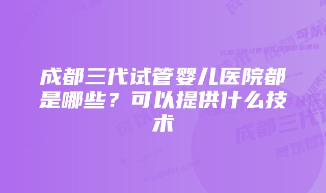 成都三代试管婴儿医院都是哪些?可以提供什么技术
