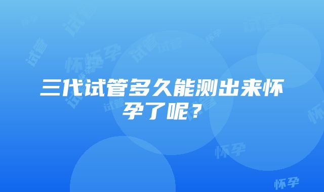 三代试管多久能测出来怀孕了呢?