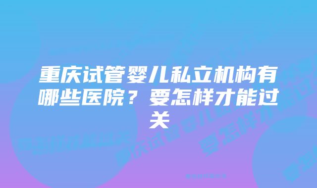 重庆试管婴儿私立机构有哪些医院?要怎样才能过关