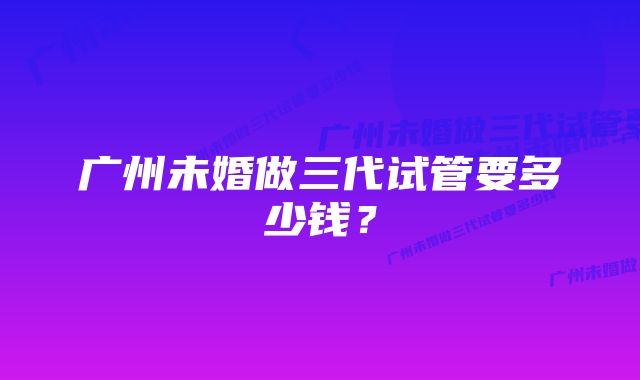 广州未婚做三代试管要多少钱?