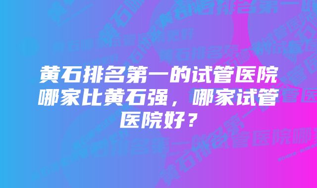 黄石排名第一的试管医院哪家比黄石强,哪家试管医院好?