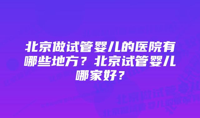 北京做试管婴儿的医院有哪些地方?北京试管婴儿哪家好?