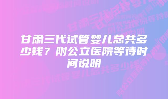 甘肃三代试管婴儿总共多少钱?附公立医院等待时间说明