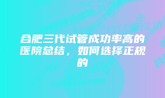 合肥三代试管成功率高的医院总结,如何选择正规的