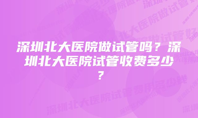 深圳北大医院做试管吗?深圳北大医院试管收费多少?