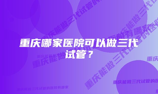 重庆哪家医院可以做三代试管?