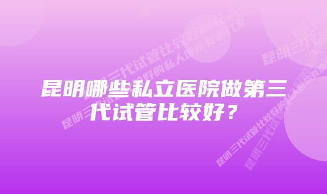 昆明哪些私立医院做第三代试管比较好?