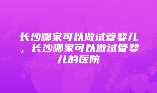 长沙哪家可以做试管婴儿,长沙哪家可以做试管婴儿的医院