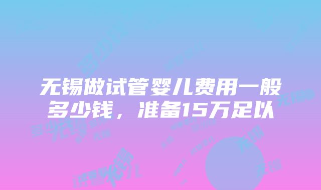 无锡做试管婴儿费用一般多少钱,准备15万足以