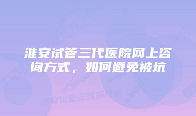淮安试管三代医院网上咨询方式,如何避免被坑
