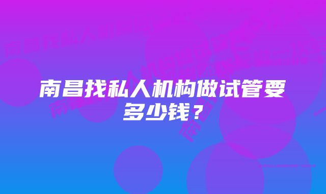 南昌找私人机构做试管要多少钱?