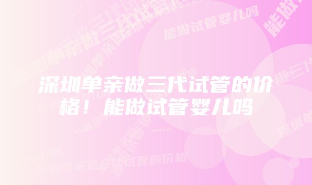 深圳单亲做三代试管的价格!能做试管婴儿吗