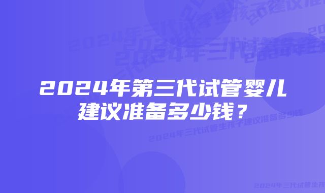 2024年第三代试管婴儿建议准备多少钱?