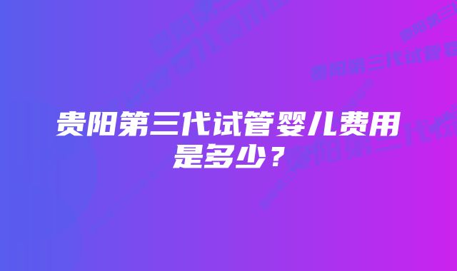 贵阳第三代试管婴儿费用是多少?