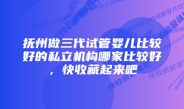 抚州做三代试管婴儿比较好的私立机构哪家比较好,快收藏起来吧