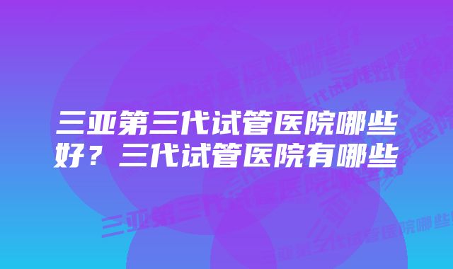 三亚第三代试管医院哪些好?三代试管医院有哪些