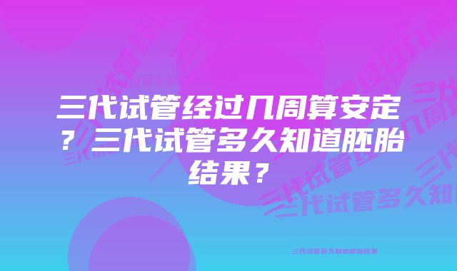 三代试管经过几周算安定?三代试管多久知道胚胎结果?