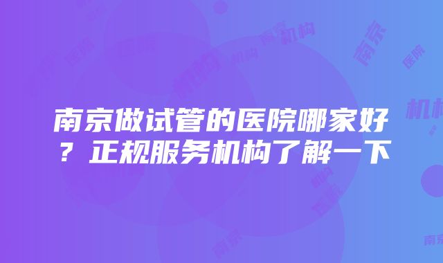 南京做试管的医院哪家好?正规服务机构了解一下