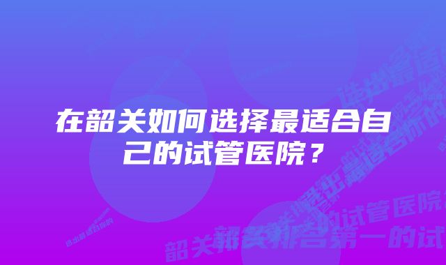 在韶关如何选择最适合自己的试管医院?