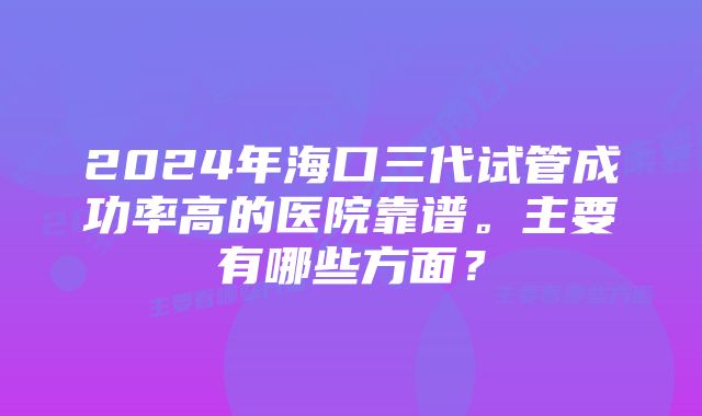 2024年海口三代试管成功率高的医院靠谱。主要有哪些方面?