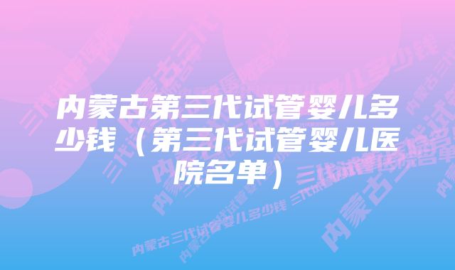 内蒙古第三代试管婴儿多少钱(第三代试管婴儿医院名单)