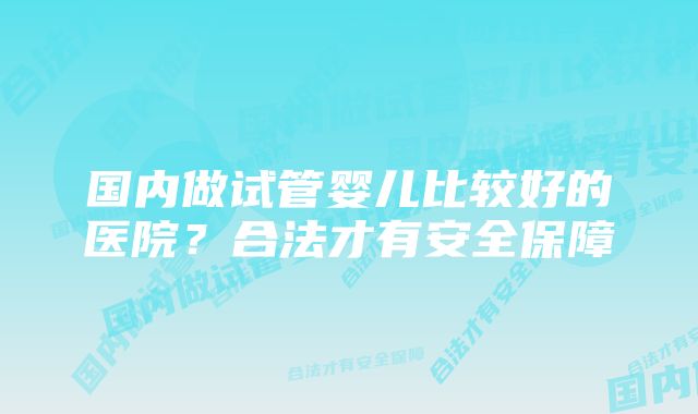 国内做试管婴儿比较好的医院?合法才有安全保障