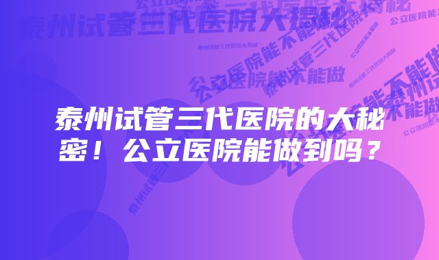 泰州试管三代医院的大秘密!公立医院能做到吗?