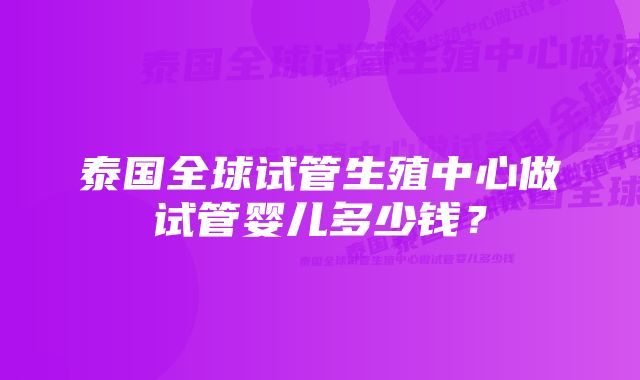 泰国全球试管生殖中心做试管婴儿多少钱?