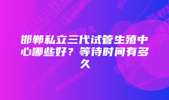 邯郸私立三代试管生殖中心哪些好?等待时间有多久