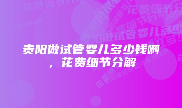 贵阳做试管婴儿多少钱啊，花费细节分解