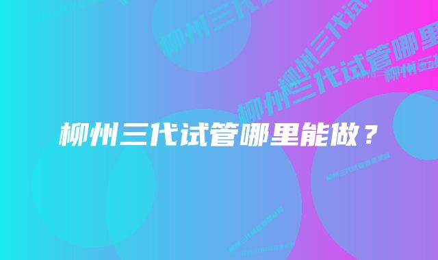 柳州三代试管哪里能做?