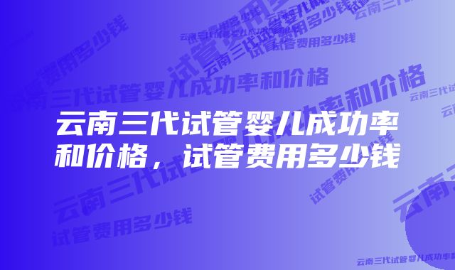 云南三代试管婴儿成功率和价格,试管费用多少钱