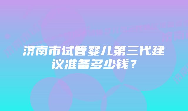 济南市试管婴儿第三代建议准备多少钱?
