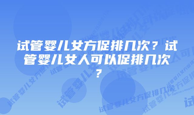 试管婴儿女方促排几次?试管婴儿女人可以促排几次?