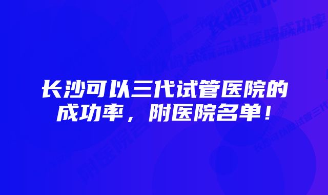 长沙可以三代试管医院的成功率,附医院名单!