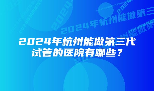 2024年杭州能做第三代试管的医院有哪些?