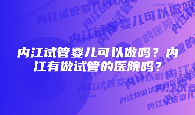 内江试管婴儿可以做吗?内江有做试管的医院吗?