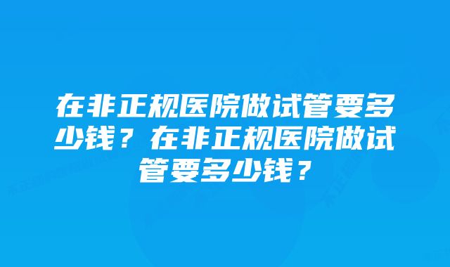在非正规医院做试管要多少钱?在非正规医院做试管要多少钱?