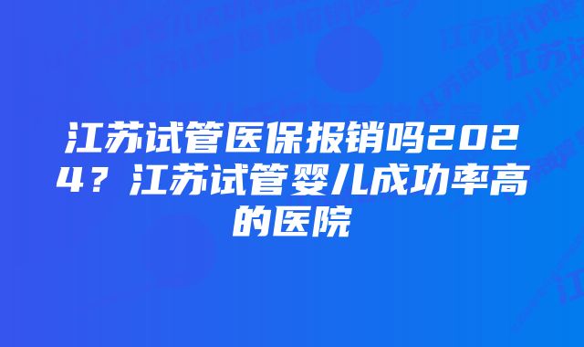 江苏试管医保报销吗2024?江苏试管婴儿成功率高的医院