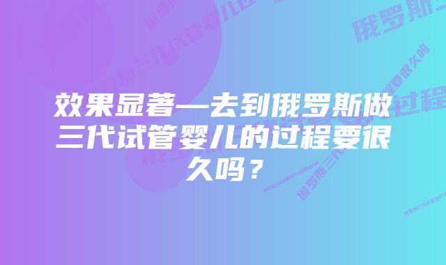 效果显著—去到俄罗斯做三代试管婴儿的过程要很久吗?